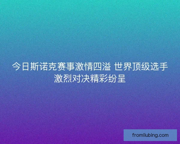 今日斯诺克赛事激情四溢 世界顶级选手激烈对决精彩纷呈