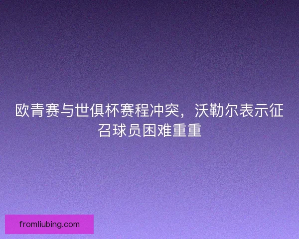 欧青赛与世俱杯赛程冲突，沃勒尔表示征召球员困难重重