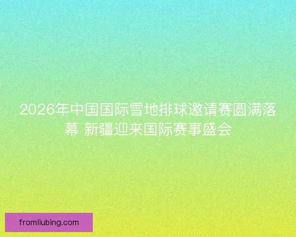 2026年中国国际雪地排球邀请赛圆满落幕 新疆迎来国际赛事盛会