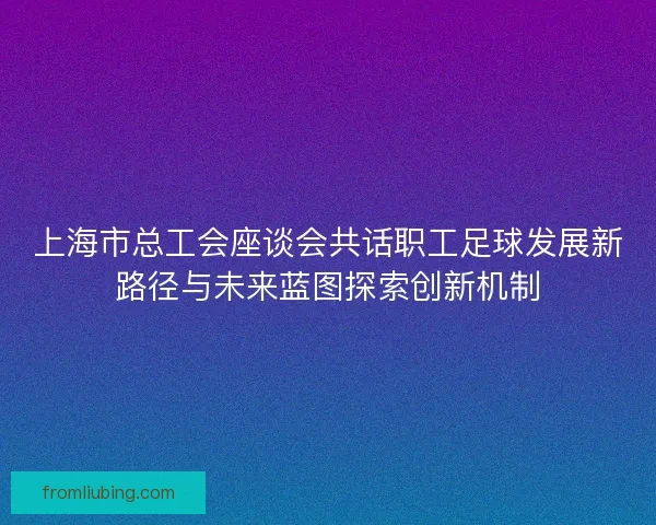 上海市总工会座谈会共话职工足球发展新路径与未来蓝图探索创新机制