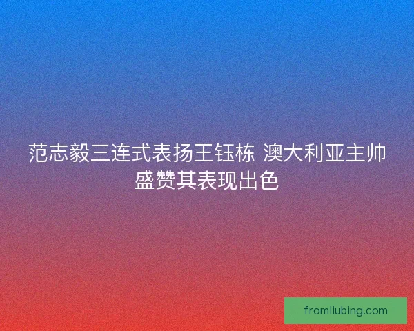 范志毅三连式表扬王钰栋 澳大利亚主帅盛赞其表现出色