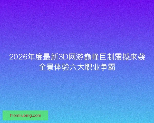 2026年度最新3D网游巅峰巨制震撼来袭全景体验六大职业争霸