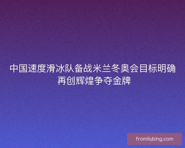 中国速度滑冰队备战米兰冬奥会目标明确 再创辉煌争夺金牌