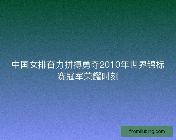 中国女排奋力拼搏勇夺2010年世界锦标赛冠军荣耀时刻