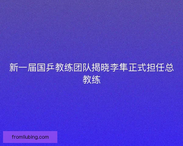 新一届国乒教练团队揭晓李隼正式担任总教练
