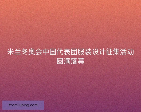 米兰冬奥会中国代表团服装设计征集活动圆满落幕